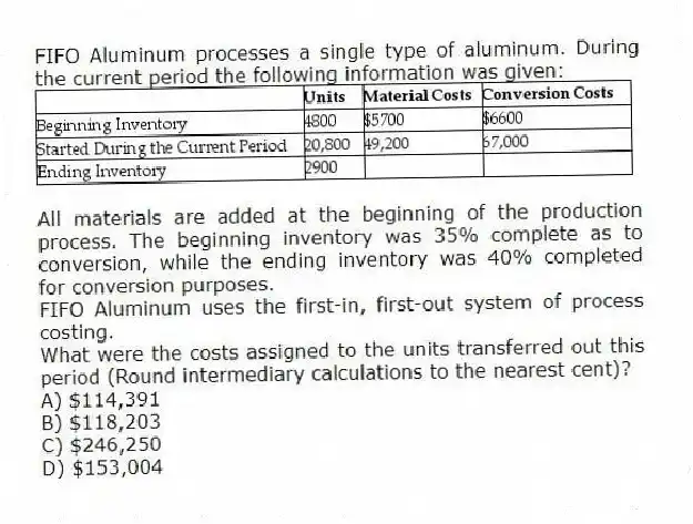 FIFO Aluminum processes a single type of aluminum. During the current period the following information was given:
All materials are added at the beginning of the production process. The beginning inventory was 35% complete as to conversion, while the ending inventory was 40% completed for conversion purposes.
FIFO Aluminum uses the first-in, first-out system of process costing.
What were the costs assigned to the units transferred out this period (Round intermediary calculations to the nearest cent)?
A) $114,391
B) $118,203
C) $246,250
D) $153,004