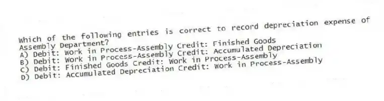 Which of the following entries is correct to record depreciation expense of Assembly Department?
A) Debit: Work in Process-Assembly Credit: Finished Goods
B) Debit: Work in Process-Assembly Credit: Accumulated Depreciation
C) Debit: Finished Goods Credit: Work in Process-Assembly
D) Debit: Accumulated Depreciation Credit: Work in Process-Assembly