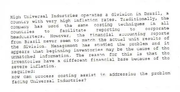 High Universal Industries operates a division in Brazil, a country with very high inflation rates. Traditionally, the company has used the same costing techniques in all countries to facilitate reporting to corporate headquarters. However, the financial accounting reports from Brazil never seem to match the actual unit results of the division. Management has studied the problem and it appears that beginning inventories may be the cause of the unmatched information. The reason for this is that the inventories have a different financial base because of the severe inflation.
Required:
How can process costing assist in addressing the problem facing Universal Industries?