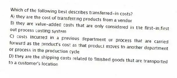 Which of the following best describes transferred-in costs?
A) they are the cost of transferring products from a vendor
B) they are value-added costs that are only considered in the first-in,first out process costing system
C) costs incurred in a previous department or process that are carried forward as the product's cost as that product moves to another department or process in the production cycle
D) they are the shipping costs related to finished goods that are transported to a customer's location
