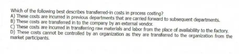 Which of the following best describes transferred-in costs in process costing?
A) These costs are incurred in previous departments that are carried forward to subsequent departments.
B) These costs are transferred in to the company by an external vendor.
C) These costs are incurred in transferring raw materials and labor from the place of availability to the factory.
D) These costs cannot be controlled by an organization as they are transferred to the organization from the market participants.
