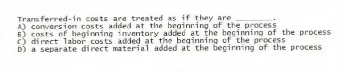 Transferred-in costs are treated as if they are ________.
A) conversion costs added at the beginning of the process
B) costs of beginning inventory added at the beginning of the process
C) direct labor costs added at the beginning of the process
D) a separate direct material added at the beginning of the process