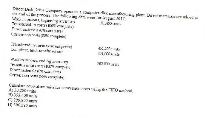 Direct Disk Drive Company operates a computer disk manufacturing plant. Direct materials are added at the end of the process. The following data were for August 2017:
Calculate equivalent units for conversion costs using the FIFO method.
A) 30,280 units
B) 353,400 units
C) 299,800 units
D) 390,580 units