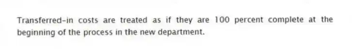 Transferred-in costs are treated as if they are 100 percent complete at the beginning of the process in the new department.