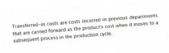Transferred-in costs are costs incurred in previous departments that are carried forward as the product's cost when it moves to a subsequent process in the production cycle.