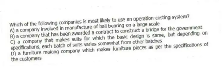 Which of the following companies is most likely to use an operation-costing system?
A) a company involved in manufacture of ball bearing on a large scale
B) a company that has been awarded a contract to construct a bridge for the government
C) a company that makes suits for which the basic design is same, but depending on specifications, each batch of suits varies somewhat from other batches
D) a furniture making company which makes furniture pieces as per the specifications of the customers