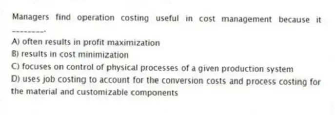 Managers find operation costing useful in cost management because it ________.
A) often results in profit maximization
B) results in cost minimization
C) focuses on control of physical processes of a given production system
D) uses job costing to account for the conversion costs and process costing for the material and customizable components