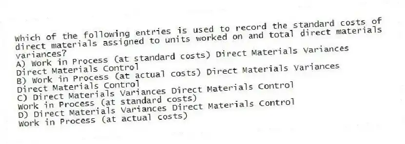 Which of the following entries is used to record the standard costs of direct materials assigned to units worked on and total direct materials variances?
A) Work in Process (at standard costs) Direct Materials Variances
Direct Materials Control
B) Work in Process (at actual costs) Direct Materials Variances
Direct Materials Control
C) Direct Materials Variances Direct Materials Control
Work in Process (at standard costs)
D) Direct Materials Variances Direct Materials Control
Work in Process (at actual costs)