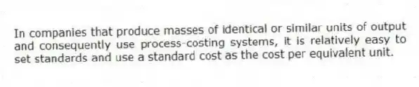 In companies that produce masses of identical or similar units of output and consequently use process-costing systems, it is relatively easy to set standards and use a standard cost as the cost per equivalent unit.
