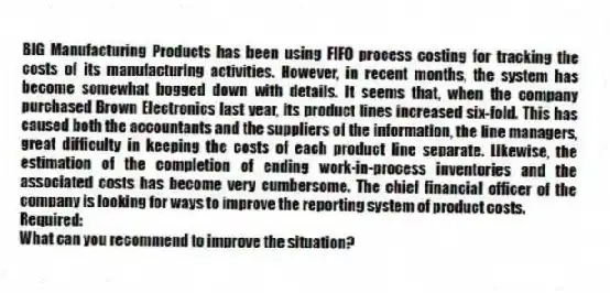 BIG Manufacturing Products has been using FIFO process costing for tracking the costs of its manufacturing activities. However, in recent months, the system has become somewhat bogged down with details. It seems that, when the company purchased Brown Electronics last year, its product lines increased six-fold. This has caused both the accountants and the suppliers of the information, the line managers, great difficulty in keeping the costs of each product line separate. Likewise, the estimation of the completion of ending work-in-process inventories and the associated costs has become very cumbersome. The chief financial officer of the company is looking for ways to improve the reporting system of product costs.
Required:
What can you recommend to improve the situation?