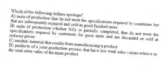 Which of the following defines spoilage?
A) units of production that do not meet the specifications required by customers but that are subsequently repaired and sold as good finished units
B) units of production whether fully or partially completed, that do not meet the specifications required by customers for good units and are discarded or sold at reduced prices
C) residual material that results from manufacturing a product
D) products of a joint production process that have low total sales values relative to the total sales value of the main product