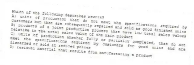 Which of the following describes rework?
A) units of production that do not meet the specifications required by customers but that are subsequently repaired and sold as good finished units
B) products of a joint production process that have low total sales values relative to the total sales value of the main product
C) units of production whether fully or partially completed, that do not meet the specifications required by customers for good units and are discarded or sold at reduced prices
D) residual material that results from manufacturing a product