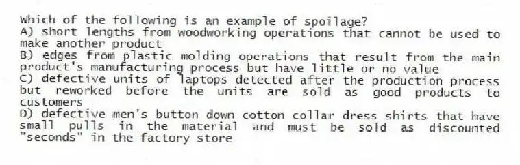 Which of the following is an example of spoilage?
A) short lengths from woodworking operations that cannot be used to make another product
B) edges from plastic molding operations that result from the main product's manufacturing process but have little or no value
C) defective units of laptops detected after the production process but reworked before the units are sold as good products to customers
D) defective men's button down cotton collar dress shirts that have small pulls in the material and must be sold as discounted "seconds" in the factory store