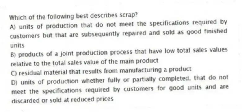 Which of the following best describes scrap?
A) units of production that do not meet the specifications required by customers but that are subsequently repaired and sold as good finished units
B) products of a joint production process that have low total sales values relative to the total sales value of the main product
C) residual material that results from manufacturing a product
D) units of production whether fully or partially completed, that do not meet the specifications required by customers for good units and are discarded or sold at reduced prices