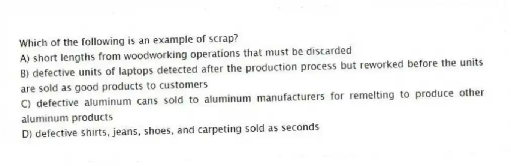Which of the following is an example of scrap?
A) short lengths from woodworking operations that must be discarded
B) defective units of laptops detected after the production process but reworked before the units are sold as good products to customers
C) defective aluminum cans sold to aluminum manufacturers for remelting to produce other aluminum products
D) defective shirts, jeans, shoes, and carpeting sold as seconds