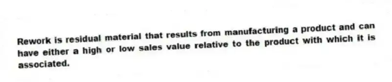 Rework is residual material that results from manufacturing a product and can have either a high or low sales value relative to the product with which it is associated.