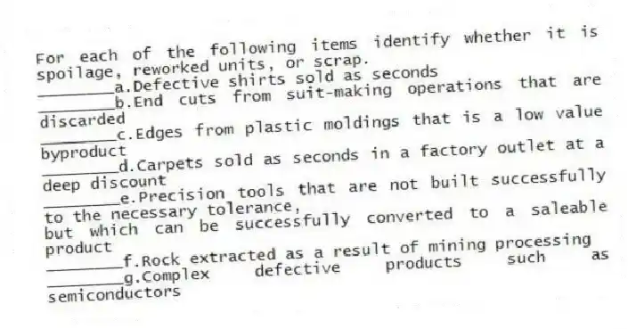 For each of the following items identify whether it is spoilage, reworked units, or scrap.
________a.Defective shirts sold as seconds
________b.End cuts from suit-making operations that are discarded
________c.Edges from plastic moldings that is a low value byproduct
________d.Carpets sold as seconds in a factory outlet at a deep discount
________e.Precision tools that are not built successfully to the necessary tolerance,
but which can be successfully converted to a saleable product
________f.Rock extracted as a result of mining processing
________g.Complex defective products such as semiconductors