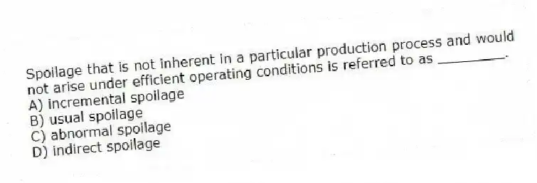 Spoilage that is not inherent in a particular production process and would not arise under efficient operating conditions is referred to as ________.
A) incremental spoilage
B) usual spoilage
C) abnormal spoilage
D) indirect spoilage