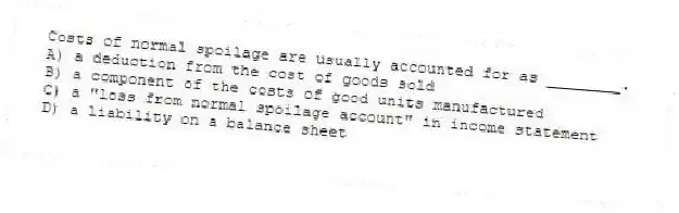 Costs of normal spoilage are usually accounted for as ________.
A) a deduction from the cost of goods sold
B) a component of the costs of good units manufactured
C) a "loss from normal spoilage account" in income statement
D) a liability on a balance sheet