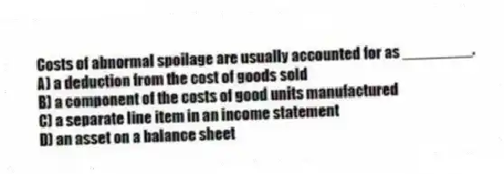 Costs of abnormal spoilage are usually accounted for as ________.
A) a deduction from the cost of goods sold
B) a component of the costs of good units manufactured
C) a separate line item in an income statement
D) an asset on a balance sheet