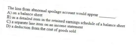 The loss from abnormal spoilage account would appear ________.
A) on a balance sheet
B) as a detailed item in the retained earnings schedule of a balance sheet
C) a separate line item on an income statement
D) a deduction from the cost of goods sold