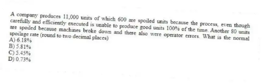 A company produces 11,000 units of which 600 are spoiled units because the process, even though carefully and efficiently executed is unable to produce good units 100% of the time. Another 80 units are spoiled because machines broke down and there also were operator errors. What is the normal spoilage rate (round to two decimal places)
A) 6.18%
B) 5.81%
C) 5.45%
D) 0.73%
