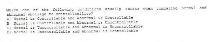 Which one of the following conditions usually exists when comparing normal and abnormal spoilage to controllability?
A) Normal is Controllable and Abnormal is Controllable
B) Normal is Controllable and Abnormal is Uncontrollable
C) Normal is Uncontrollable and Abnormal is Uncontrollable
D) Normal is Uncontrollable and Abnormal is Controllable