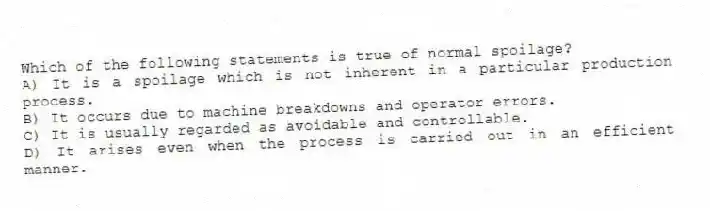 Which of the following statements is true of normal spoilage?
A) It is a spoilage which is not inherent in a particular production process.
B) It occurs due to machine breakdowns and operator errors.
C) It is usually regarded as avoidable and controllable.
D) It arises even when the process is carried out in an efficient manner.