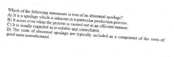 Which of the following statements is true of an abnormal spoilage?
A) It is a spoilage which is inherent in a particular production process.
B) It arises even when the process is carried out in an efficient manner.
C) It is usually regarded as avoidable and controllable.
D) The costs of abnormal spoilage are typically included as a component of the costs of good units manufactured.