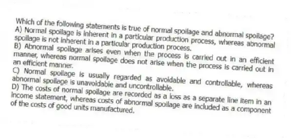 Which of the following statements is true of normal spoilage and abnormal spoilage?
A) Normal spoilage is inherent in a particular production process, whereas abnormal spoilage is not inherent in a particular production process.
B) Abnormal spoilage arises even when the process is carried out in an efficient manner, whereas normal spoilage does not arise when the process is carried out in an efficient manner.
C) Normal spoilage is usually regarded as avoidable and controllable, whereas abnormal spoilage is unavoidable and uncontrollable.
D) The costs of normal spoilage are recorded as a loss as a separate line item in an income statement, whereas costs of abnormal spoilage are included as a component of the costs of good units manufactured.