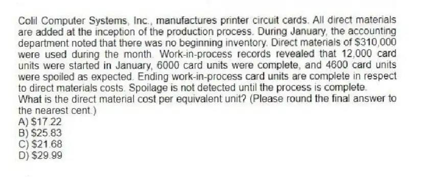 Colil Computer Systems, Inc., manufactures printer circuit cards. All direct materials are added at the inception of the production process. During January, the accounting department noted that there was no beginning inventory. Direct materials of $310,000 were used during the month. Work-in-process records revealed that 12,000 card units were started in January, 6000 card units were complete, and 4600 card units were spoiled as expected. Ending work-in-process card units are complete in respect to direct materials costs. Spoilage is not detected until the process is complete.
What is the direct material cost per equivalent unit? (Please round the final answer to the nearest cent.)
A) $17.22
B) $25.83
C) $21.68
D) $29.99