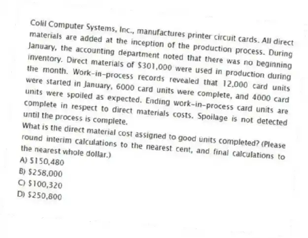 Colil Computer Systems, Inc., manufactures printer circuit cards. All direct materials are added at the inception of the production process. During January, the accounting department noted that there was no beginning inventory. Direct materials of $301,000 were used in production during the month. Work-in-process records revealed that 12,000 card units were started in January, 6000 card units were complete, and 4000 card units were spoiled as expected. Ending work-in-process card units are complete in respect to direct materials costs. Spoilage is not detected until the process is complete.
What is the direct material cost assigned to good units completed? (Please round interim calculations to the nearest cent, and final calculations to the nearest whole dollar.)
A) $150,480
B) $258,000
C) $100,320
D) $250,800