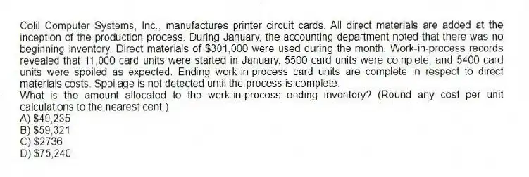 Colil Computer Systems, Inc., manufactures printer circuit cards. All direct materials are added at the inception of the production process. During January, the accounting department noted that there was no beginning inventory. Direct materials of $301,000 were used during the month. Work-in-process records revealed that 11,000 card units were started in January, 5500 card units were complete, and 5400 card units were spoiled as expected. Ending work-in-process card units are complete in respect to direct materials costs. Spoilage is not detected until the process is complete.
What is the amount allocated to the work-in-process ending inventory? (Round any cost per unit calculations to the nearest cent.)
A) $49,235
B) $59,321
C) $2736
D) $75,240