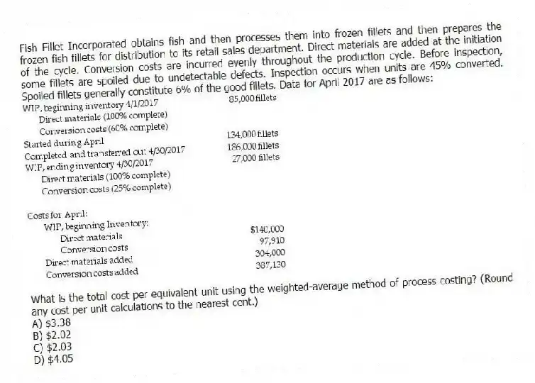 Fish Fillet Incorporated obtains fish and then processes them into frozen fillets and then prepares the frozen fish fillets for distribution to its retail sales department. Direct materials are added at the initiation of the cycle. Conversion costs are incurred evenly throughout the production cycle. Before inspection, some fillets are spoiled due to undetectable defects. Inspection occurs when units are 45% converted. Spoiled fillets generally constitute 6% of the good fillets. Data for April 2017 are as follows:
What is the total cost per equivalent unit using the weighted-average method of process costing? (Round any cost per unit calculations to the nearest cent.)
A) $3.38
B) $2.02
C) $2.03
D) $4.05
