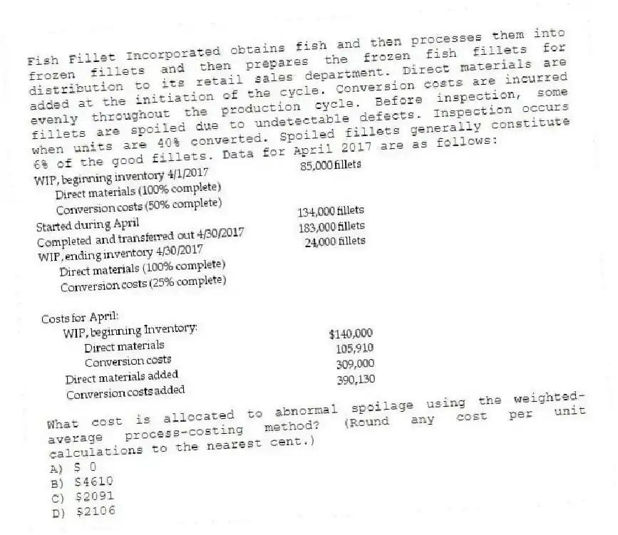 Fish Fillet Incorporated obtains fish and then processes them into frozen fillets and then prepares the frozen fish fillets for distribution to its retail sales department. Direct materials are added at the initiation of the cycle. Conversion costs are incurred evenly throughout the production cycle. Before inspection, some fillets are spoiled due to undetectable defects. Inspection occurs when units are 40% converted. Spoiled fillets generally constitute 6% of the good fillets. Data for April 2017 are as follows:
What cost is allocated to abnormal spoilage using the weighted-average process-costing method? (Round any cost per unit calculations to the nearest cent.)
A) $ 0
B) $4610
C) $2091
D) $2106