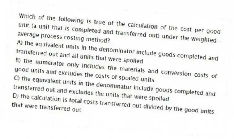 Which of the following is true of the calculation of the cost per good unit (a unit that is completed and transferred out) under the weighted-average process costing method?
A) the equivalent units in the denominator include goods completed and transferred out and all units that were spoiled
B) the numerator only includes the materials and conversion costs of good units and excludes the costs of spoiled units
C) the equivalent units in the denominator include goods completed and transferred out and excludes the units that were spoiled
D) the calculation is total costs transferred out divided by the good units that were transferred out