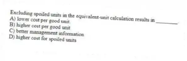 Excluding spoiled units in the equivalent-unit calculation results in ________.
A) lower cost per good unit.
B) higher cost per good unit
C) better management information
D) higher cost for spoiled units