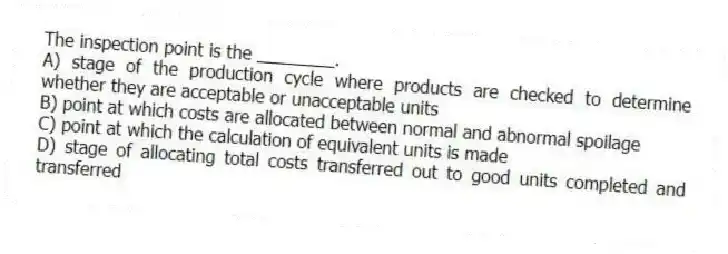 The inspection point is the ________.
A) stage of the production cycle where products are checked to determine whether they are acceptable or unacceptable units
B) point at which costs are allocated between normal and abnormal spoilage
C) point at which the calculation of equivalent units is made
D) stage of allocating total costs transferred out to good units completed and transferred