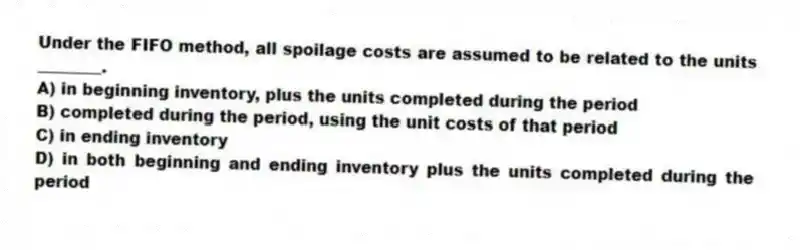 Under the FIFO method, all spoilage costs are assumed to be related to the units ________.
A) in beginning inventory, plus the units completed during the period
B) completed during the period, using the unit costs of that period
C) in ending inventory
D) in both beginning and ending inventory plus the units completed during the period