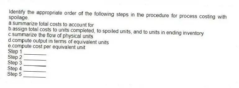 Identify the appropriate order of the following steps in the procedure for process costing with spoilage.
a.summarize total costs to account for
b.assign total costs to units completed, to spoiled units, and to units in ending inventory
c.summarize the flow of physical units
d.compute output in terms of equivalent units
e.compute cost per equivalent unit
Step 1 ________
Step 2 ________
Step 3 ________
Step 4 ________
Step 5 ________