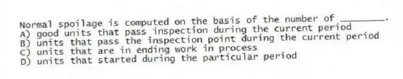 Normal spoilage is computed on the basis of the number of ________.
A) good units that pass inspection during the current period
B) units that pass the inspection point during the current period
C) units that are in ending work in process
D) units that started during the particular period