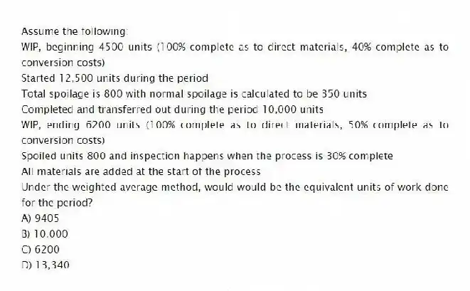 Assume the following:
WIP, beginning 4500 units (100% complete as to direct materials, 40% complete as to conversion costs)
Started 12,500 units during the period
Total spoilage is 800 with normal spoilage is calculated to be 350 units
Completed and transferred out during the period 10,000 units
WIP, ending 6200 units (100% complete as to direct materials, 50% complete as to conversion costs)
Spoiled units 800 and inspection happens when the process is 30% complete
All materials are added at the start of the process
Under the weighted average method, would would be the equivalent units of work done for the period?
A) 9405
B) 10,000
C) 6200
D) 13,340