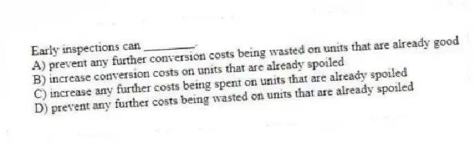 Early inspections can ________.
A) prevent any further conversion costs being wasted on units that are already good
B) increase conversion costs on units that are already spoiled
C) increase any further costs being spent on units that are already spoiled
D) prevent any further costs being wasted on units that are already spoiled