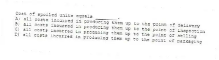 Cost of spoiled units equals ________.
A) all costs incurred in producing them up to the point of delivery
B) all costs incurred in producing them up to the point of inspection
C) all costs incurred in producing them up to the point of selling
D) all costs incurred in producing them up to the point of packaging