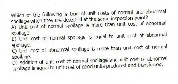 Which of the following is true of unit costs of normal and abnormal spoilage when they are detected at the same inspection point?
A) Unit cost of normal spoilage is more than unit cost of abnormal spoilage.
B) Unit cost of normal spoilage is equal to unit cost of abnormal spoilage.
C) Unit cost of abnormal spoilage is more than unit cost of normal spoilage.
D) Addition of unit cost of normal spoilage and unit cost of abnormal spoilage is equal to unit cost of good units produced and transferred.