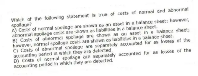 Which of the following statement is true of costs of normal and abnormal spoilage?
A) Costs of normal spoilage are shown as an asset in a balance sheet; however, abnormal spoilage costs are shown as liabilities in a balance sheet.
B) Costs of abnormal spoilage are shown as an asset in a balance sheet; however, normal spoilage costs are shown as liabilities in a balance sheet.
C) Costs of abnormal spoilage are separately accounted for as losses of the accounting period in which they are detected.
D) Costs of normal spoilage are separately accounted for as losses of the accounting period in which they are detected.