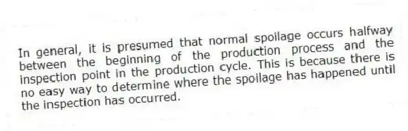 In general, it is presumed that normal spoilage occurs halfway between the beginning of the production process and the inspection point in the production cycle. This is because there is no easy way to determine where the spoilage has happened until the inspection has occurred.