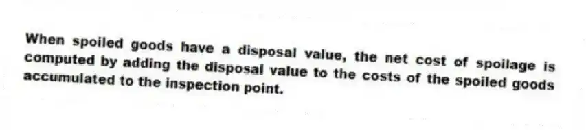 When spoiled goods have a disposal value, the net cost of spoilage is computed by adding the disposal value to the costs of the spoiled goods accumulated to the inspection point.