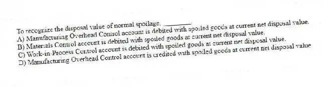 To recognize the disposal value of normal spoilage, ________.
A) Manufacturing Overhead Control account is debited with spoiled goods at current net disposal value.
B) Materials Control account is debited with spoiled goods at current net disposal value.
C) Work-in-Process Control account is debited with spoiled goods at current net disposal value.
D) Manufacturing Overhead Control account is credited with spoiled goods at current net disposal value.