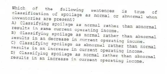 Which of the following sentences is true of classification of spoilage as normal or abnormal when inventories are present?
A) Classifying spoilage as normal rather than abnormal results in same current operating income.
B) Classifying spoilage as normal rather than abnormal results in an decrease in current operating income.
C) Classifying spoilage as abnormal rather than normal results in an increase in current operating income.
D) Classifying spoilage as normal rather than abnormal results in an increase in current operating income.